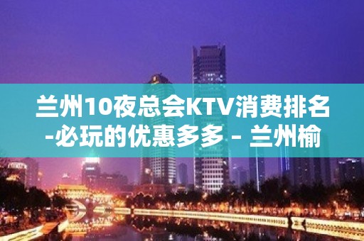 兰州10夜总会KTV消费排名-必玩的优惠多多 – 兰州榆中KTV排名大全