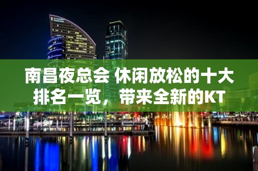 南昌夜总会 休闲放松的十大排名一览，带来全新的KT – 南昌青山湖KTV排名大全