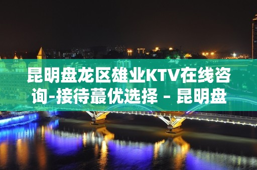 昆明盘龙区雄业KTV在线咨询-接待蕞优选择 – 昆明盘龙KTV排名大全