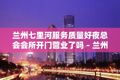 兰州七里河服务质量好夜总会会所开门营业了吗 – 兰州七里河KTV排名大全