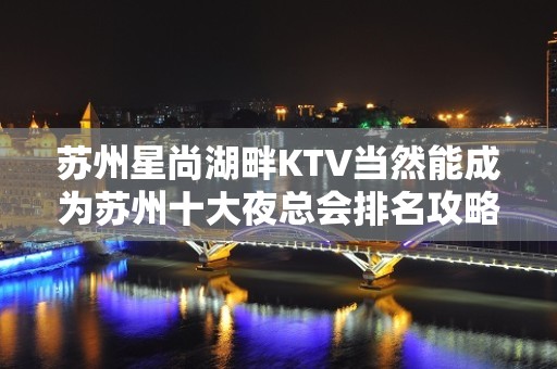 苏州星尚湖畔KTV当然能成为苏州十大夜总会排名攻略 – 苏州姑苏/沧浪/金阊/平江KTV排名大全