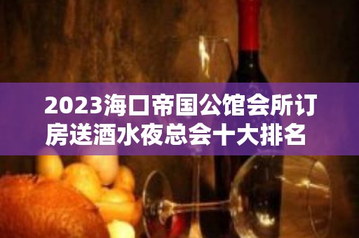 2023海口帝国公馆会所订房送酒水夜总会十大排名 – 海口龙华中山KTV排名大全