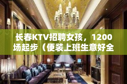 长春KTV招聘女孩，1200场起步（便装上班生意好全程无费用）