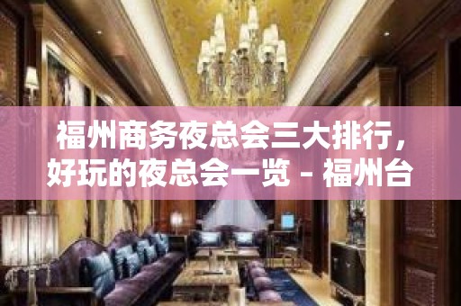 福州商务夜总会三大排行，好玩的夜总会一览 – 福州台江KTV排名大全