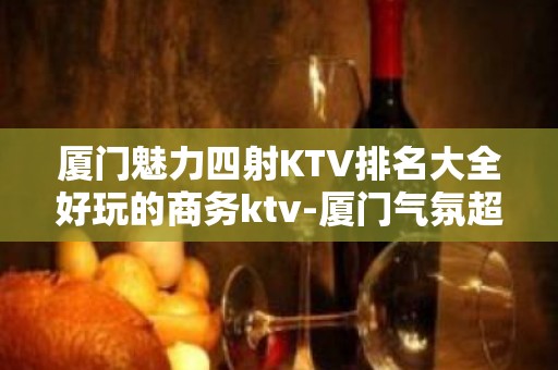 厦门魅力四射KTV排名大全好玩的商务ktv-厦门气氛超好的ktv – 厦门翔安KTV排名大全