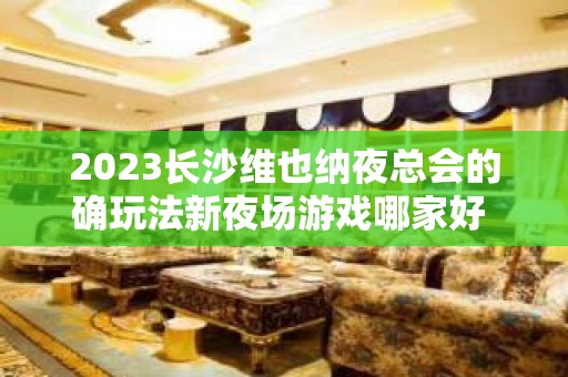 2023长沙维也纳夜总会的确玩法新夜场游戏哪家好 – 长沙浏阳KTV排名大全