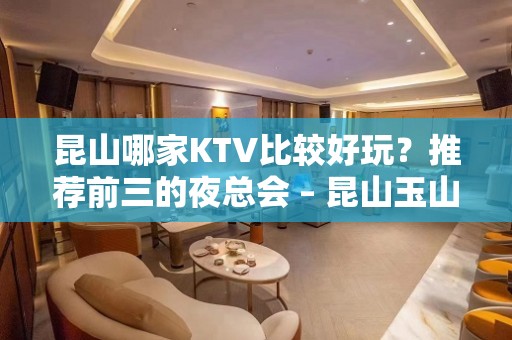 昆山哪家KTV比较好玩？推荐前三的夜总会 – 昆山玉山KTV排名大全