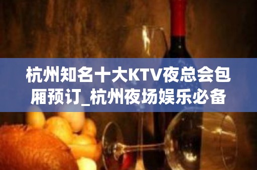 杭州知名十大KTV夜总会包厢预订_杭州夜场娱乐必备此文