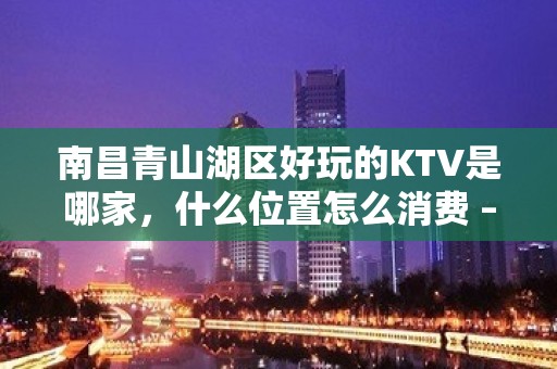 南昌青山湖区好玩的KTV是哪家，什么位置怎么消费 – 南昌青山湖KTV排名大全