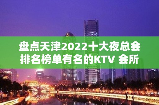 盘点天津2022十大夜总会排名榜单有名的KTV 会所一览表