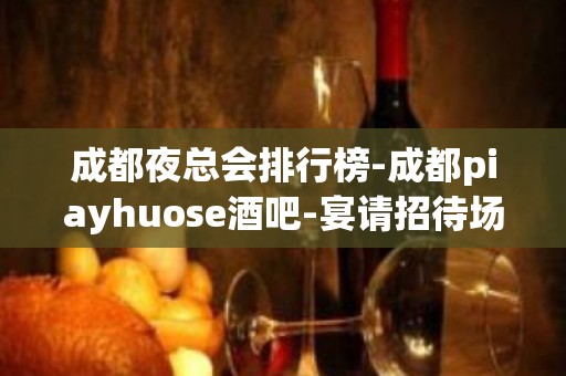 成都夜总会排行榜-成都piayhuose酒吧-宴请招待场所 – 成都锦江KTV排名大全