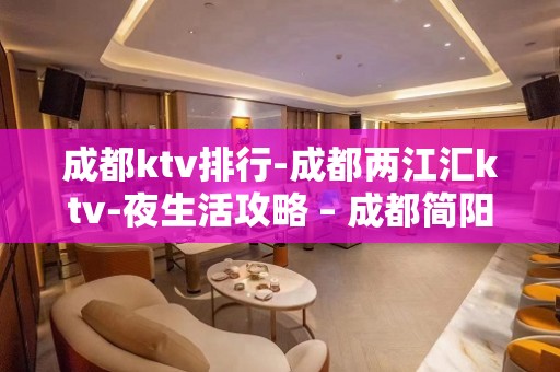 成都ktv排行-成都两江汇ktv-夜生活攻略 – 成都简阳KTV排名大全