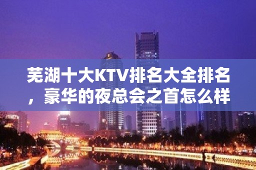 芜湖十大KTV排名大全排名，豪华的夜总会之首怎么样呢