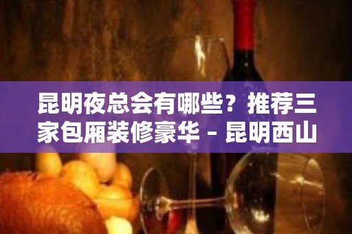 昆明夜总会有哪些？推荐三家包厢装修豪华 – 昆明西山KTV排名大全