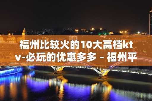 福州比较火的10大高档ktv-必玩的优惠多多 – 福州平潭KTV排名大全