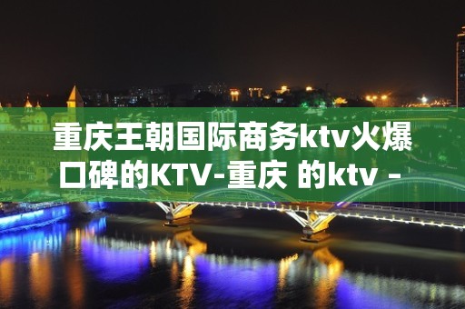 重庆王朝国际商务ktv火爆口碑的KTV-重庆 的ktv – 重庆奉节KTV排名大全