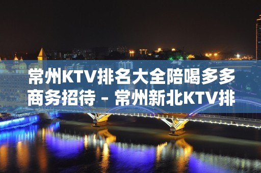 常州KTV排名大全陪喝多多商务招待 – 常州新北KTV排名大全