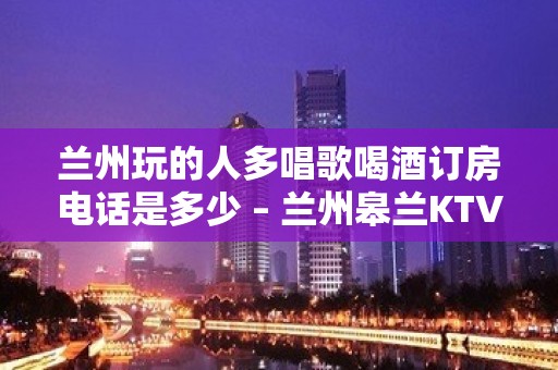 兰州玩的人多唱歌喝酒订房电话是多少 – 兰州皋兰KTV排名大全