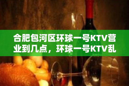 合肥包河区环球一号KTV营业到几点，环球一号KTV乱不乱的？