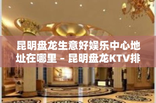 昆明盘龙生意好娱乐中心地址在哪里 – 昆明盘龙KTV排名大全