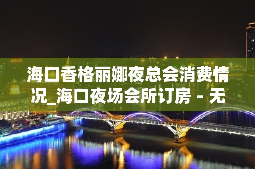 海口香格丽娜夜总会消费情况_海口夜场会所订房 – 无锡新区江溪街道KTV排名大全