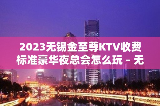 2023无锡金至尊KTV收费标准豪华夜总会怎么玩 – 无锡滨湖胡埭镇KTV排名大全