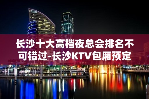 长沙十大高档夜总会排名不可错过-长沙KTV包厢预定