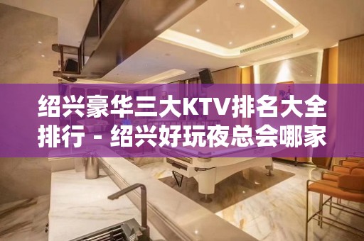 绍兴豪华三大KTV排名大全排行－绍兴好玩夜总会哪家好？