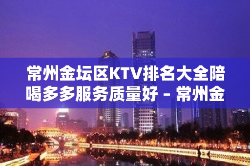 常州金坛区KTV排名大全陪喝多多服务质量好 – 常州金坛KTV排名大全