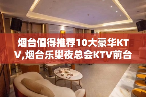 烟台值得推荐10大豪华KTV,烟台乐巢夜总会KTV前台电话 – 烟台栖霞KTV排名大全