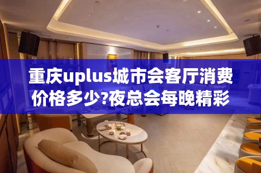 重庆uplus城市会客厅消费价格多少?夜总会每晚精彩不断?