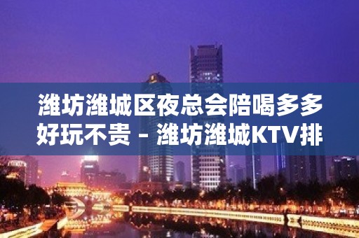 潍坊潍城区夜总会陪喝多多好玩不贵 – 潍坊潍城KTV排名大全