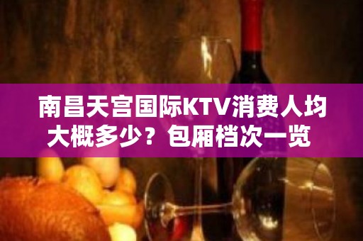 南昌天宫国际KTV消费人均大概多少？包厢档次一览 – 南昌东湖KTV排名大全