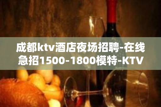 成都ktv酒店夜场招聘-在线急招1500-1800模特-KTV财富信息