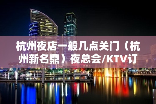 杭州夜店一般几点关门（杭州新名鼎）夜总会/KTV订 – 张家港大新KTV排名大全