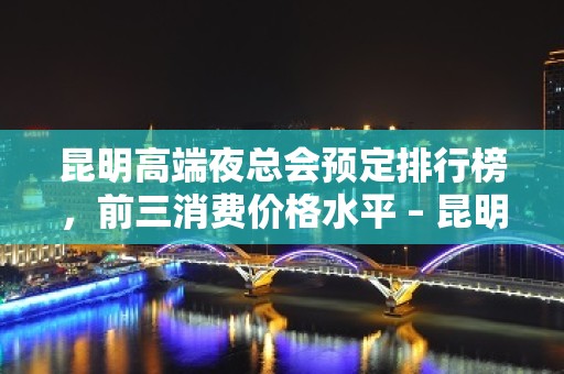 昆明高端夜总会预定排行榜，前三消费价格水平 – 昆明富民KTV排名大全