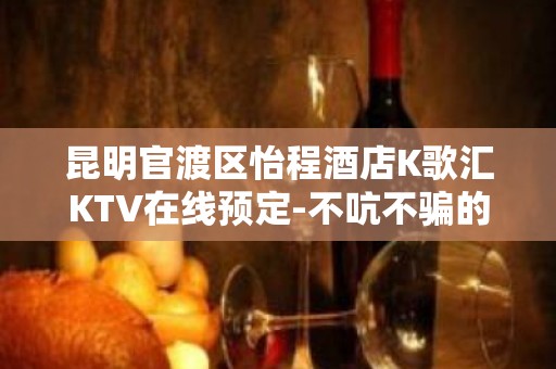 昆明官渡区怡程酒店K歌汇KTV在线预定-不吭不骗的店 – 昆明官渡KTV排名大全