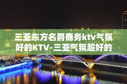 三亚东方名爵商务ktv气氛好的KTV-三亚气氛超好的ktv – 三亚天涯KTV排名大全