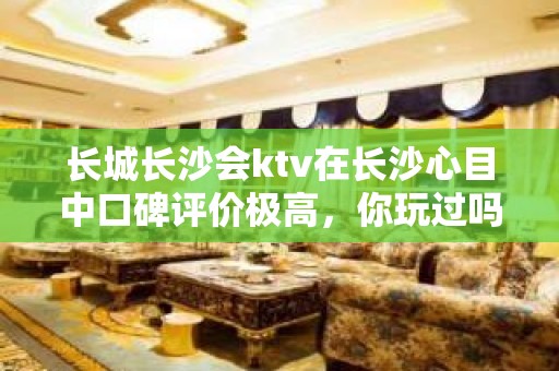 长城长沙会ktv在长沙心目中口碑评价极高，你玩过吗？