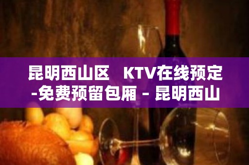 昆明西山区   KTV在线预定-免费预留包厢 – 昆明西山KTV排名大全