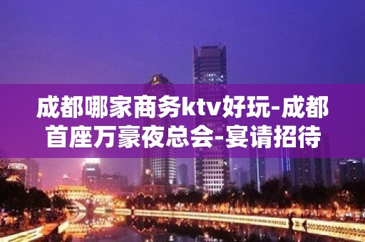 成都哪家商务ktv好玩-成都首座万豪夜总会-宴请招待场所 – 成都锦江KTV排名大全