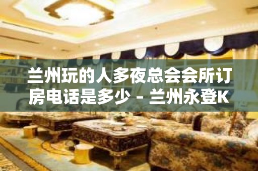 兰州玩的人多夜总会会所订房电话是多少 – 兰州永登KTV排名大全