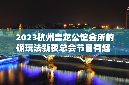 2023杭州皇龙公馆会所的确玩法新夜总会节目有趣 – 杭州钱塘新区KTV排名大全