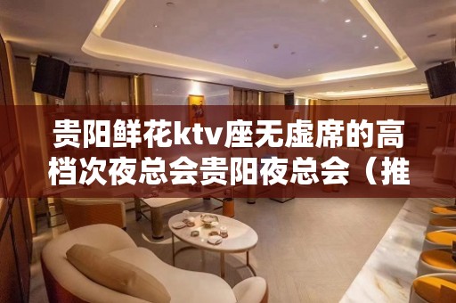 贵阳鲜花ktv座无虚席的高档次夜总会贵阳夜总会（推荐）