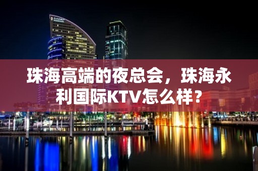 珠海高端的夜总会，珠海永利国际KTV怎么样？