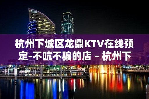 杭州下城区龙鼎KTV在线预定-不吭不骗的店 – 杭州下城KTV排名大全