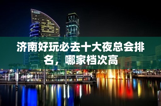 济南好玩必去十大夜总会排名，哪家档次高