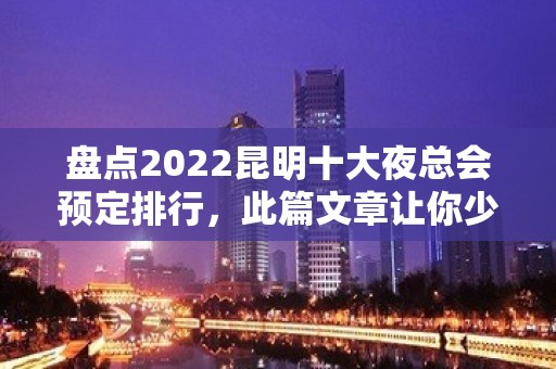 盘点2022昆明十大夜总会预定排行，此篇文章让你少踩坑