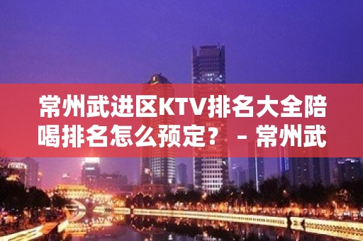 常州武进区KTV排名大全陪喝排名怎么预定？ – 常州武进KTV排名大全