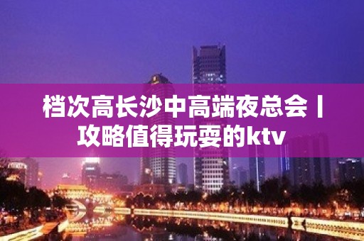 档次高长沙中高端夜总会丨攻略值得玩耍的ktv